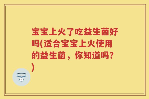 宝宝上火了吃益生菌好吗(适合宝宝上火使用的益生菌，你知道吗？)