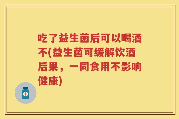 吃了益生菌后可以喝酒不(益生菌可缓解饮酒后果,一同食用不影响健康) 吃了益生菌后可以喝酒不(益生菌可缓解饮酒后果,一同食用不影响健康)
