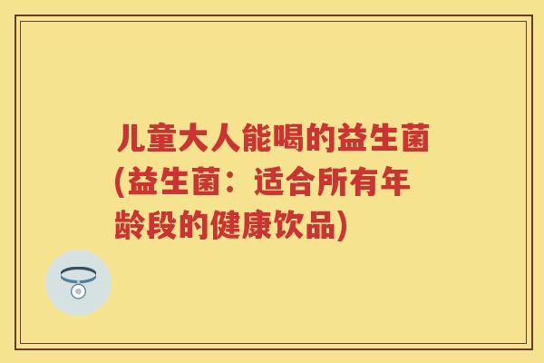 儿童大人能喝的益生菌(益生菌：适合所有年龄段的健康饮品)