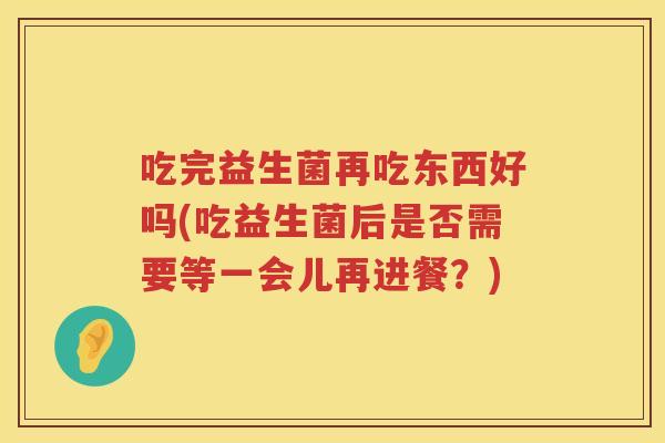 吃完益生菌再吃东西好吗(吃益生菌后是否需要等一会儿再进餐?) 吃完益生菌再吃东西好吗(吃益生菌后是否需要等一会儿再进餐?)