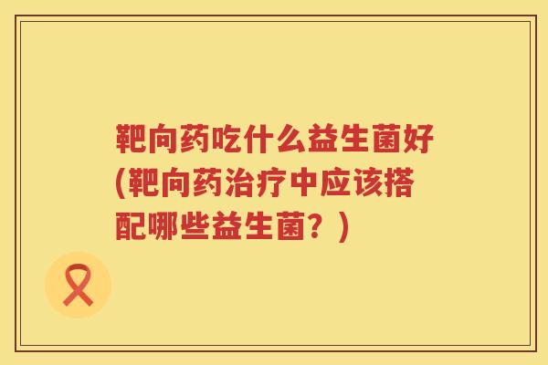 靶向药吃什么益生菌好(靶向药中应该搭配哪些益生菌？)