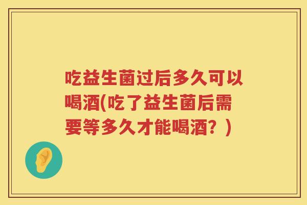 吃益生菌过后多久可以喝酒(吃了益生菌后需要等多久才能喝酒？)