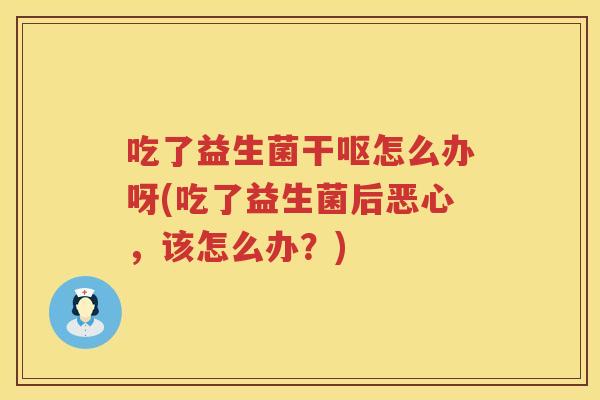 吃了益生菌干呕怎么办呀(吃了益生菌后恶心,该怎么办?) 吃了益生菌干呕怎么办呀(吃了益生菌后恶心,该怎么办?)