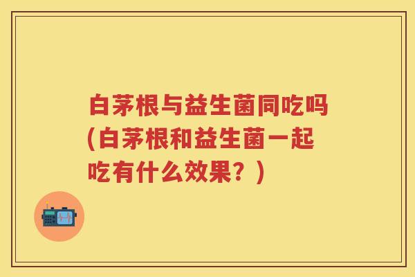白茅根与益生菌同吃吗(白茅根和益生菌一起吃有什么效果?) 白茅根与益生菌同吃吗(白茅根和益生菌一起吃有什么效果?)