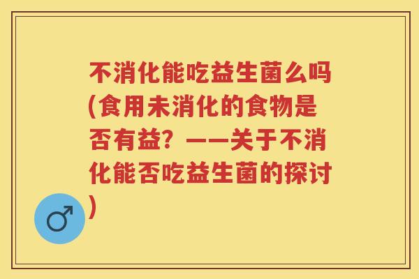 不消化能吃益生菌么吗(食用未消化的食物是否有益?——关于不消化能否吃益生菌的探讨) 不消化能吃益生菌么吗(食用未消化的食物是否有益?——关于不消化能否吃益生菌的探讨)
