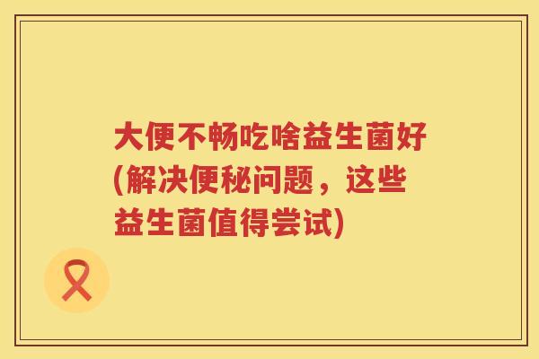 大便不畅吃啥益生菌好(解决问题,这些益生菌值得尝试) 大便不畅吃啥益生菌好(解决问题,这些益生菌值得尝试)