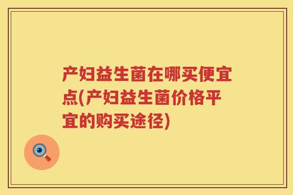 产妇益生菌在哪买便宜点(产妇益生菌价格平宜的购买途径) 产妇益生菌在哪买便宜点(产妇益生菌价格平宜的购买途径)