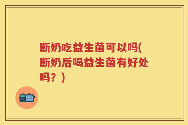 断奶吃益生菌可以吗(断奶后喝益生菌有好处吗？)