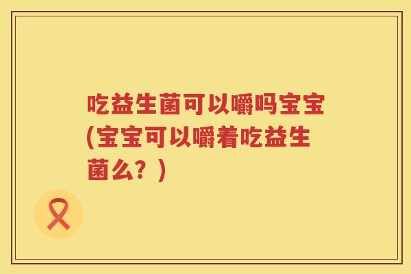 吃益生菌可以嚼吗宝宝(宝宝可以嚼着吃益生菌么?) 吃益生菌可以嚼吗宝宝(宝宝可以嚼着吃益生菌么?)