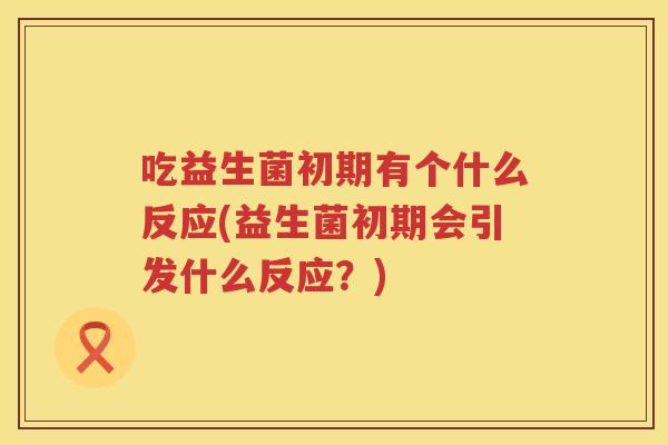 吃益生菌初期有个什么反应(益生菌初期会引发什么反应?) 吃益生菌初期有个什么反应(益生菌初期会引发什么反应?)