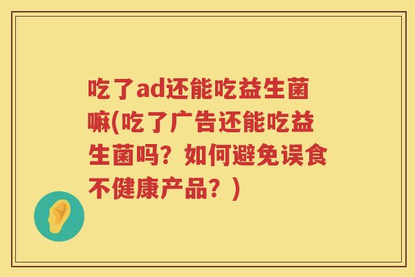 吃了ad还能吃益生菌嘛(吃了广告还能吃益生菌吗?如何避免误食不健康产品?) 吃了ad还能吃益生菌嘛(吃了广告还能吃益生菌吗?如何避免误食不健康产品?)