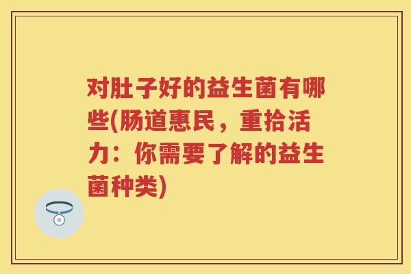 对肚子好的益生菌有哪些(肠道惠民，重拾活力：你需要了解的益生菌种类)