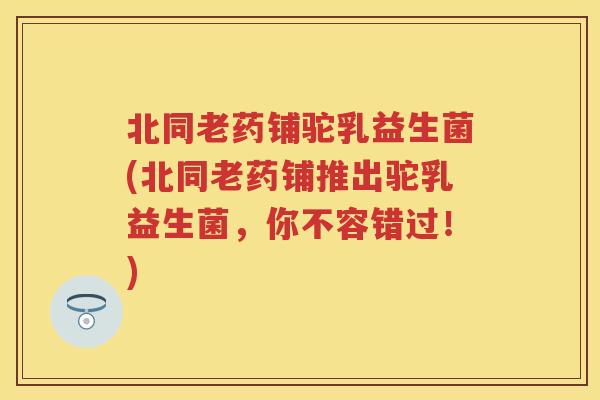 北同老药铺驼乳益生菌(北同老药铺推出驼乳益生菌,你不容错过!) 北同老药铺驼乳益生菌(北同老药铺推出驼乳益生菌,你不容错过!)