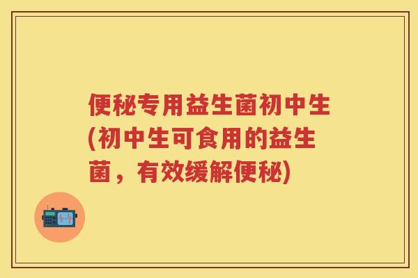 专用益生菌初中生(初中生可食用的益生菌,有效缓解) 专用益生菌初中生(初中生可食用的益生菌,有效缓解)