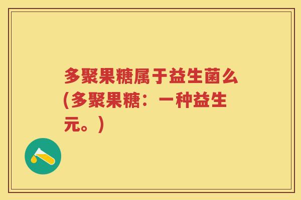 多聚果糖属于益生菌么(多聚果糖:一种益生元。) 多聚果糖属于益生菌么(多聚果糖:一种益生元。)