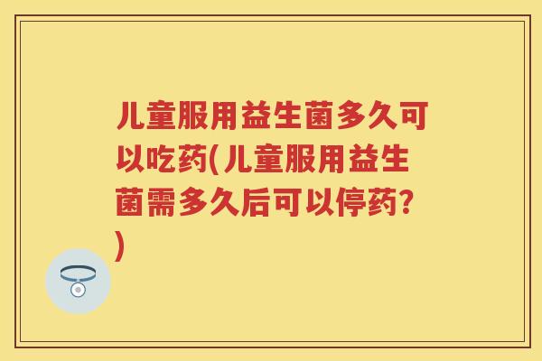 儿童服用益生菌多久可以吃药(儿童服用益生菌需多久后可以停药？)