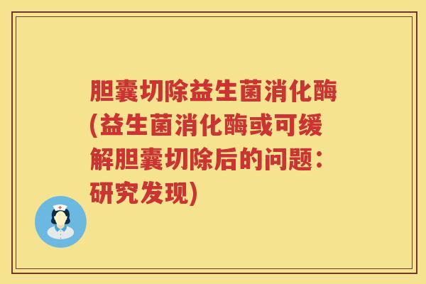 胆囊切除益生菌消化酶(益生菌消化酶或可缓解胆囊切除后的问题:研究发现) 胆囊切除益生菌消化酶(益生菌消化酶或可缓解胆囊切除后的问题:研究发现)