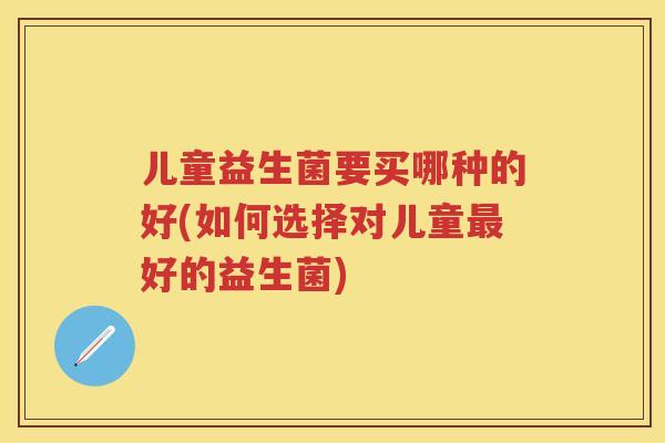 儿童益生菌要买哪种的好(如何选择对儿童好的益生菌) 儿童益生菌要买哪种的好(如何选择对儿童好的益生菌)