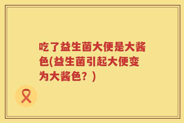 吃了益生菌大便是大酱色(益生菌引起大便变为大酱色?) 吃了益生菌大便是大酱色(益生菌引起大便变为大酱色?)