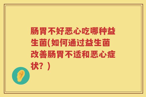 肠胃不好恶心吃哪种益生菌(如何通过益生菌改善肠胃不适和恶心症状?) 肠胃不好恶心吃哪种益生菌(如何通过益生菌改善肠胃不适和恶心症状?)