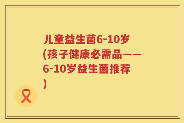 儿童益生菌6-10岁(孩子健康必需品——6-10岁益生菌推荐) 儿童益生菌6-10岁(孩子健康必需品——6-10岁益生菌推荐)