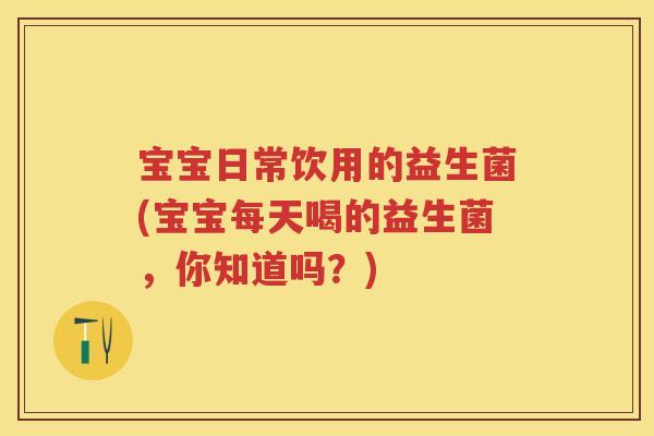 宝宝日常饮用的益生菌(宝宝每天喝的益生菌,你知道吗?) 宝宝日常饮用的益生菌(宝宝每天喝的益生菌,你知道吗?)