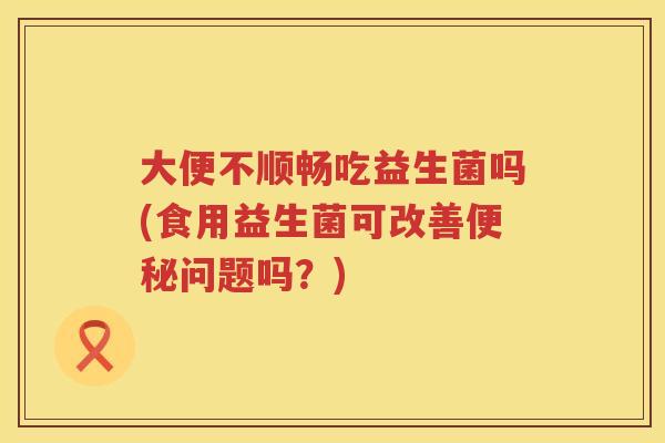 大便不顺畅吃益生菌吗(食用益生菌可改善问题吗?) 大便不顺畅吃益生菌吗(食用益生菌可改善问题吗?)