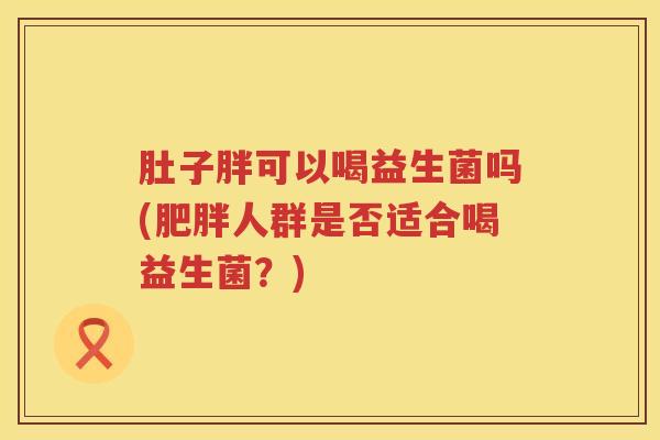 肚子胖可以喝益生菌吗(人群是否适合喝益生菌?) 肚子胖可以喝益生菌吗(人群是否适合喝益生菌?)