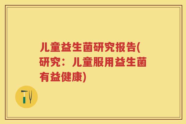 儿童益生菌研究报告(研究：儿童服用益生菌有益健康)