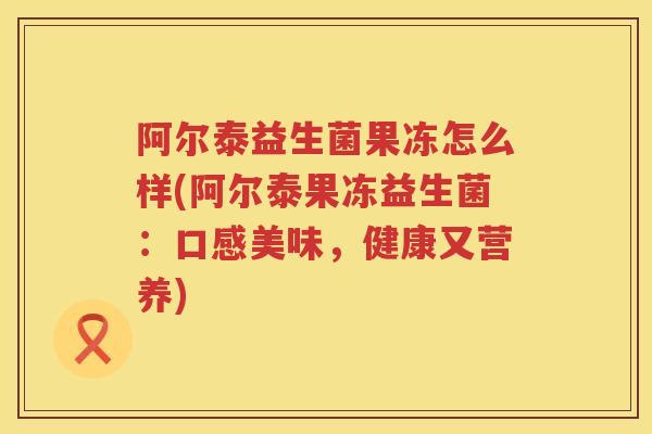 阿尔泰益生菌果冻怎么样(阿尔泰果冻益生菌:口感美味,健康又营养) 阿尔泰益生菌果冻怎么样(阿尔泰果冻益生菌:口感美味,健康又营养)
