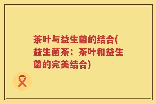 茶叶与益生菌的结合(益生菌茶:茶叶和益生菌的完美结合) 茶叶与益生菌的结合(益生菌茶:茶叶和益生菌的完美结合)
