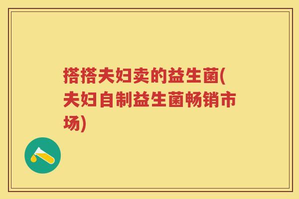 搭搭夫妇卖的益生菌(夫妇自制益生菌畅销市场) 搭搭夫妇卖的益生菌(夫妇自制益生菌畅销市场)