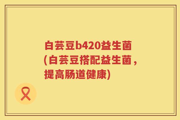 白芸豆b420益生菌(白芸豆搭配益生菌,提高肠道健康) 白芸豆b420益生菌(白芸豆搭配益生菌,提高肠道健康)