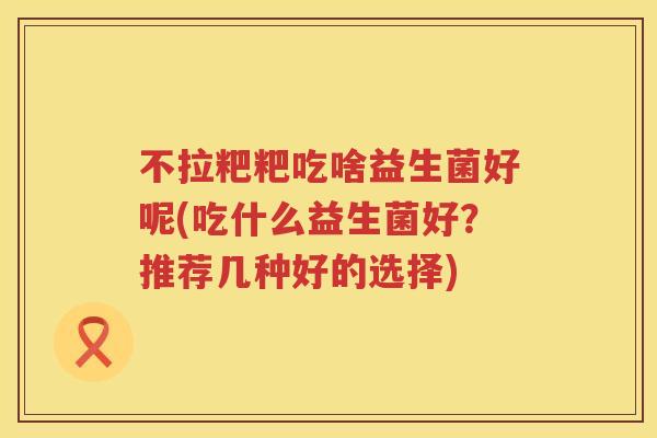 不拉粑粑吃啥益生菌好呢(吃什么益生菌好？推荐几种好的选择)