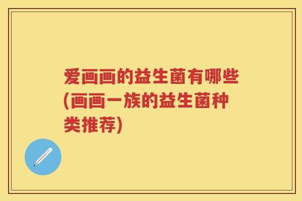 爱画画的益生菌有哪些(画画一族的益生菌种类推荐) 爱画画的益生菌有哪些(画画一族的益生菌种类推荐)