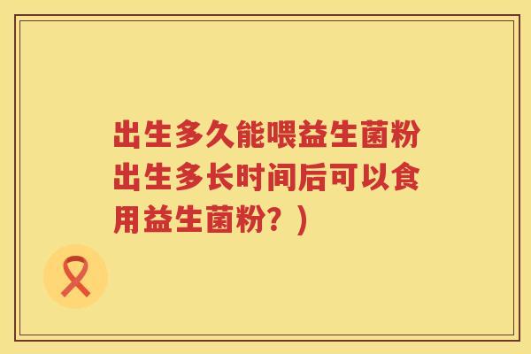 出生多久能喂益生菌粉出生多长时间后可以食用益生菌粉?) 出生多久能喂益生菌粉出生多长时间后可以食用益生菌粉?)
