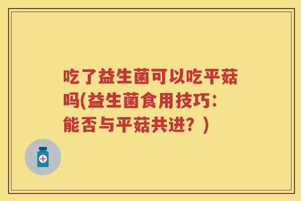 吃了益生菌可以吃平菇吗(益生菌食用技巧:能否与平菇共进?) 吃了益生菌可以吃平菇吗(益生菌食用技巧:能否与平菇共进?)