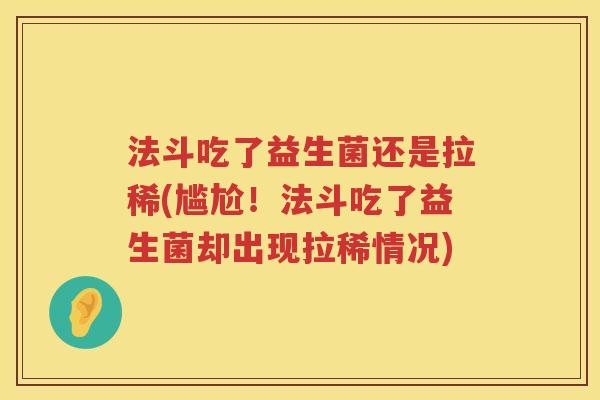 法斗吃了益生菌还是拉稀(尴尬!法斗吃了益生菌却出现拉稀情况) 法斗吃了益生菌还是拉稀(尴尬!法斗吃了益生菌却出现拉稀情况)