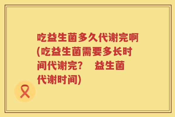 吃益生菌多久代谢完啊(吃益生菌需要多长时间代谢完? 益生菌代谢时间) 吃益生菌多久代谢完啊(吃益生菌需要多长时间代谢完? 益生菌代谢时间)