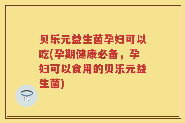 贝乐元益生菌孕妇可以吃(孕期健康必备，孕妇可以食用的贝乐元益生菌)