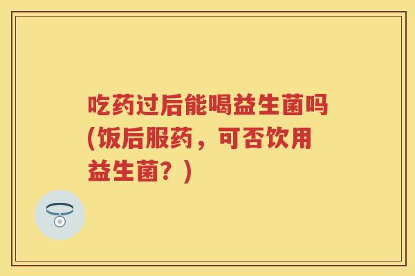 吃药过后能喝益生菌吗(饭后服药，可否饮用益生菌？)