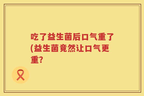 吃了益生菌后口气重了(益生菌竟然让口气更重? 吃了益生菌后口气重了(益生菌竟然让口气更重?