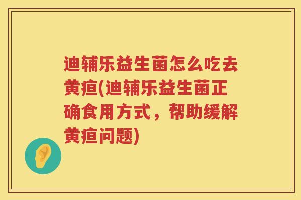 迪辅乐益生菌怎么吃去黄疸(迪辅乐益生菌正确食用方式,帮助缓解黄疸问题) 迪辅乐益生菌怎么吃去黄疸(迪辅乐益生菌正确食用方式,帮助缓解黄疸问题)
