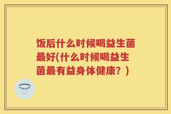 饭后什么时候喝益生菌好(什么时候喝益生菌有益身体健康?) 饭后什么时候喝益生菌好(什么时候喝益生菌有益身体健康?)