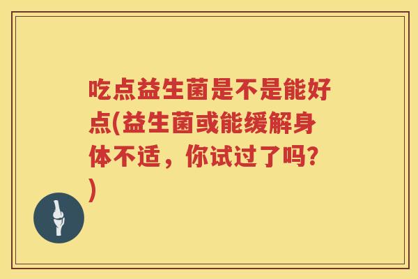 吃点益生菌是不是能好点(益生菌或能缓解身体不适，你试过了吗？)