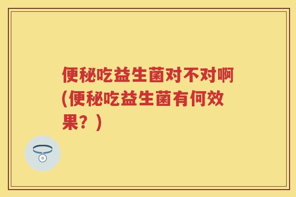 吃益生菌对不对啊(吃益生菌有何效果?) 吃益生菌对不对啊(吃益生菌有何效果?)