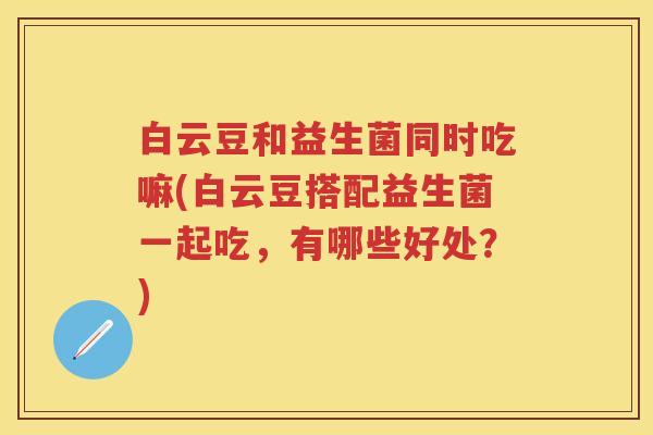 白云豆和益生菌同时吃嘛(白云豆搭配益生菌一起吃,有哪些好处?) 白云豆和益生菌同时吃嘛(白云豆搭配益生菌一起吃,有哪些好处?)