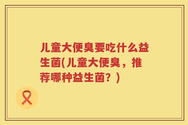 儿童大便臭要吃什么益生菌(儿童大便臭，推荐哪种益生菌？)