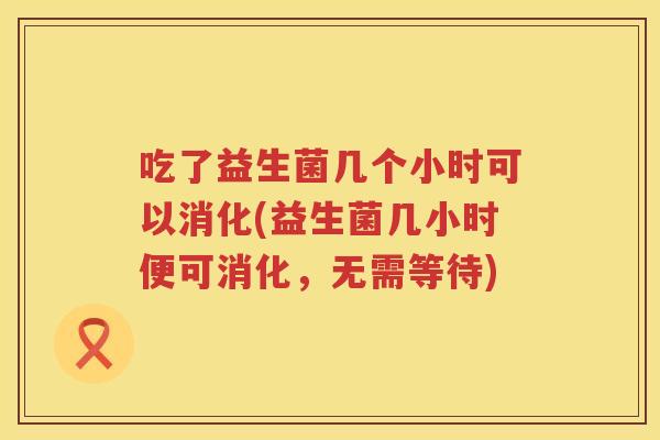 吃了益生菌几个小时可以消化(益生菌几小时便可消化,无需等待) 吃了益生菌几个小时可以消化(益生菌几小时便可消化,无需等待)