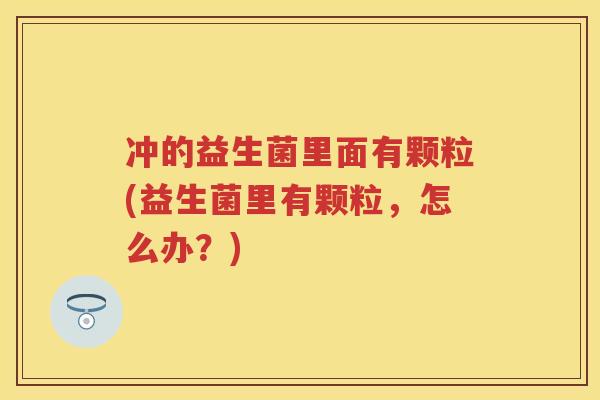 冲的益生菌里面有颗粒(益生菌里有颗粒，怎么办？)